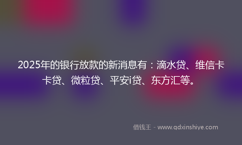 2025年的银行放款的新消息有：滴水贷、维信卡卡贷、微粒贷、平安i贷、东方汇等。