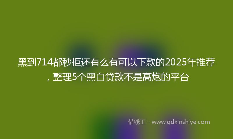 黑到714都秒拒还有么有可以下款的2025年推荐，整理5个黑白贷款不是高炮的平台