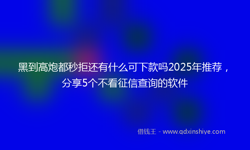 黑到高炮都秒拒还有什么可下款吗2025年推荐，分享5个不看征信查询的软件