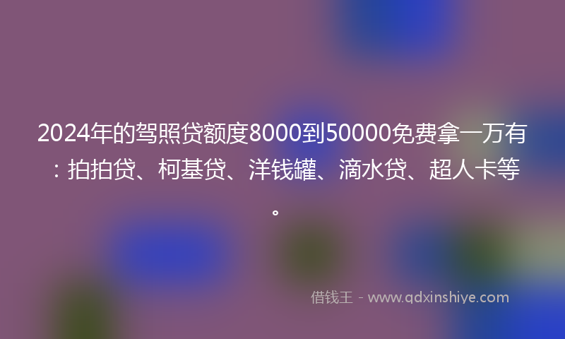 2024年的驾照贷额度8000到50000免费拿一万有：拍拍贷、柯基贷、洋钱罐、滴水贷、超人卡等。