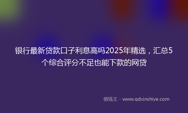 银行最新贷款口子利息高吗2025年精选，汇总5个综合评分不足也能下款的网贷