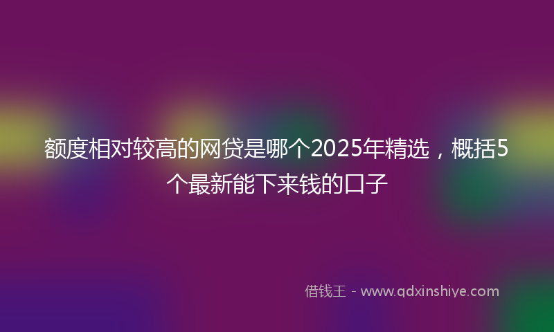 额度相对较高的网贷是哪个2025年精选，概括5个最新能下来钱的口子