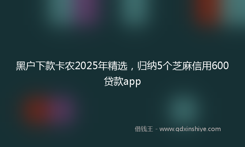 黑户下款卡农2025年精选，归纳5个芝麻信用600贷款app