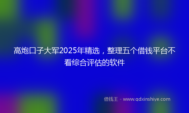 高炮口子大军2025年精选，整理五个借钱平台不看综合评估的软件