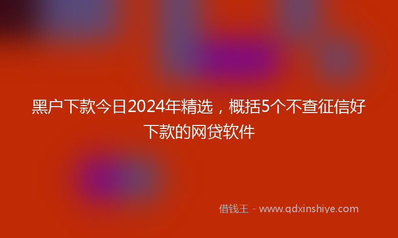 黑户下款今日2024年精选，概括5个不查征信好下款的网贷软件