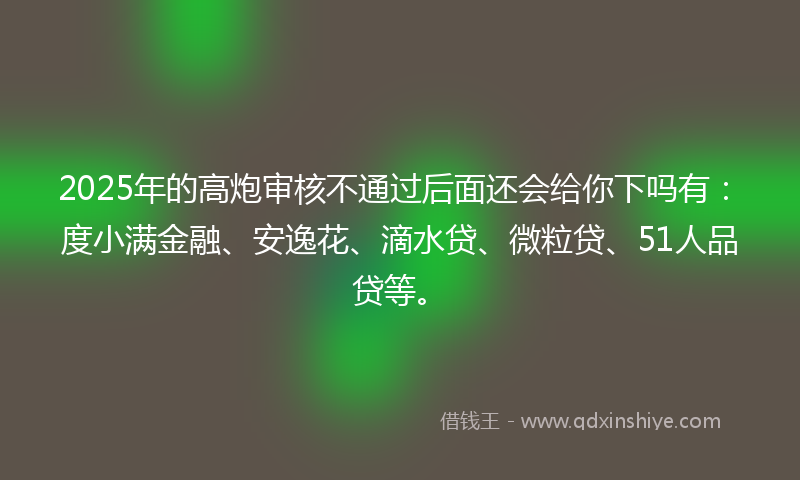 2025年的高炮审核不通过后面还会给你下吗有：度小满金融、安逸花、滴水贷、微粒贷、51人品贷等。