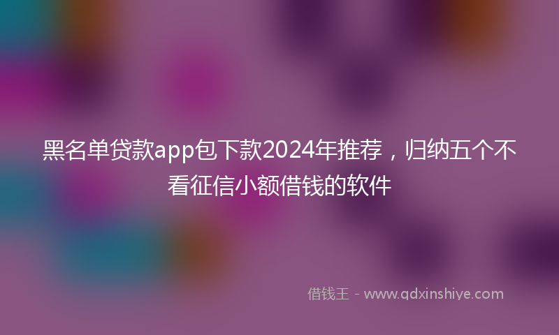 黑名单贷款app包下款2024年推荐，归纳五个不看征信小额借钱的软件
