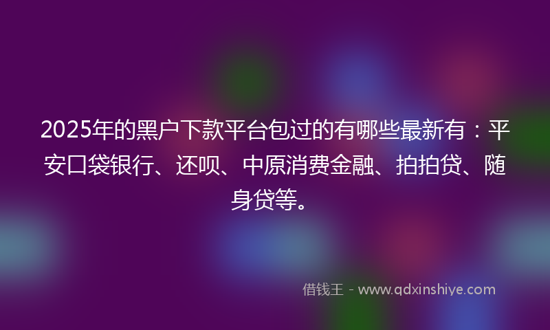 2025年的黑户下款平台包过的有哪些最新有：平安口袋银行、还呗、中原消费金融、拍拍贷、随身贷等。