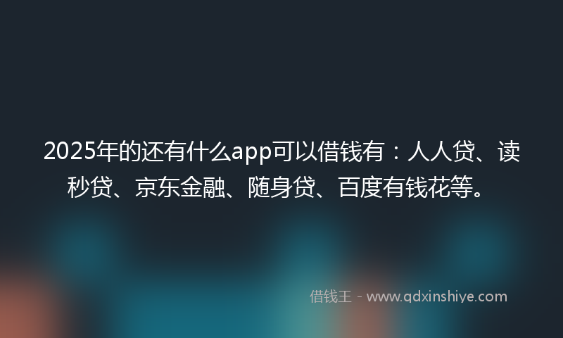 2025年的还有什么app可以借钱有：人人贷、读秒贷、京东金融、随身贷、百度有钱花等。
