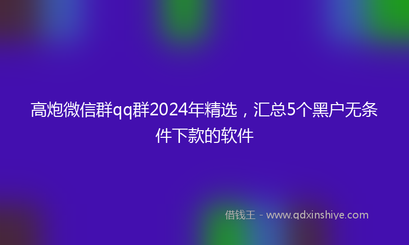 高炮微信群qq群2024年精选，汇总5个黑户无条件下款的软件
