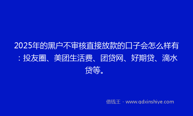 2025年的黑户不审核直接放款的口子会怎么样有：投友圈、美团生活费、团贷网、好期贷、滴水贷等。