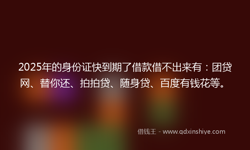 2025年的身份证快到期了借款借不出来有：团贷网、替你还、拍拍贷、随身贷、百度有钱花等。