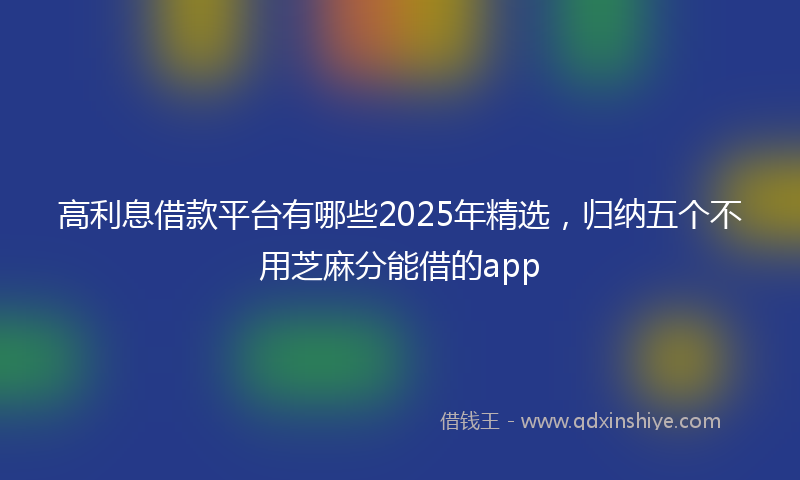 高利息借款平台有哪些2025年精选，归纳五个不用芝麻分能借的app