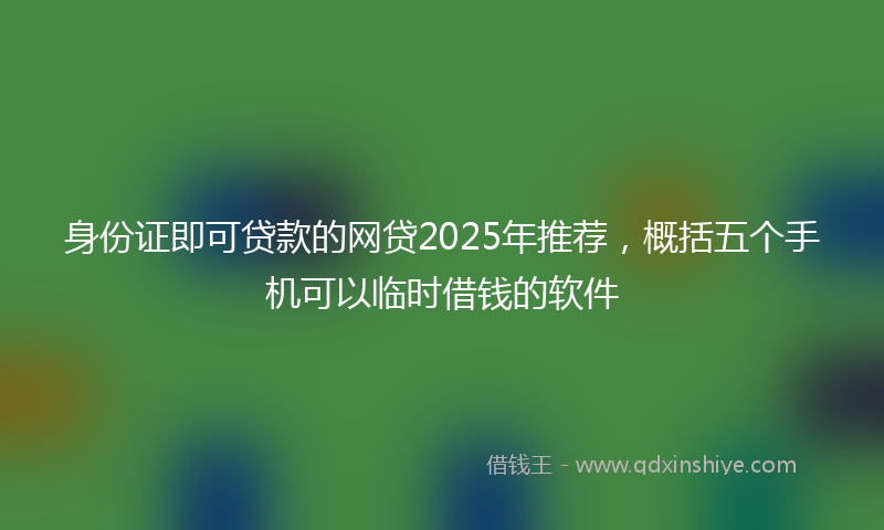 身份证即可贷款的网贷2025年推荐，概括五个手机可以临时借钱的软件