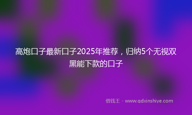 高炮口子最新口子2025年推荐，归纳5个无视双黑能下款的口子