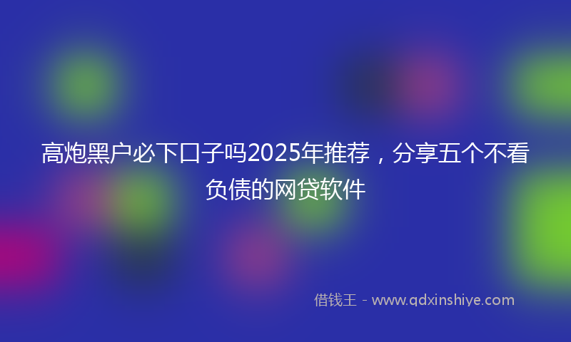 高炮黑户必下口子吗2025年推荐，分享五个不看负债的网贷软件