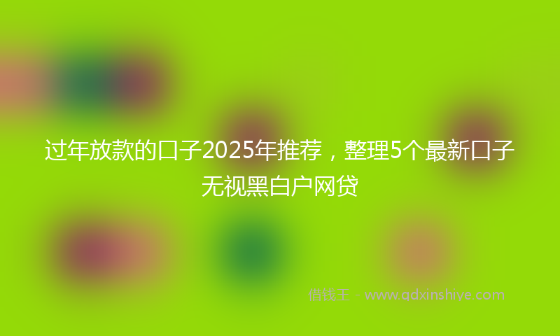 过年放款的口子2025年推荐，整理5个最新口子无视黑白户网贷