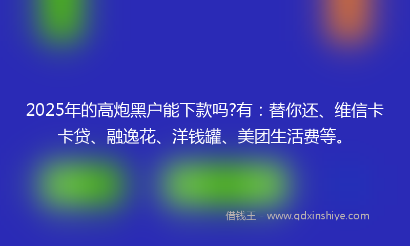 2025年的高炮黑户能下款吗?有：替你还、维信卡卡贷、融逸花、洋钱罐、美团生活费等。