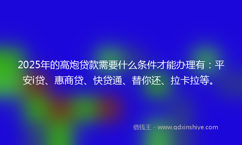 2025年的高炮贷款需要什么条件才能办理有：平安i贷、惠商贷、快贷通、替你还、拉卡拉等。