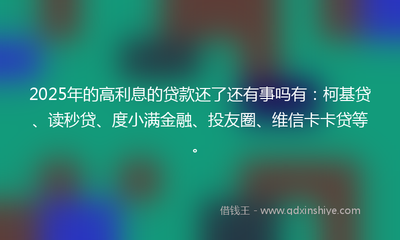 2025年的高利息的贷款还了还有事吗有：柯基贷、读秒贷、度小满金融、投友圈、维信卡卡贷等。