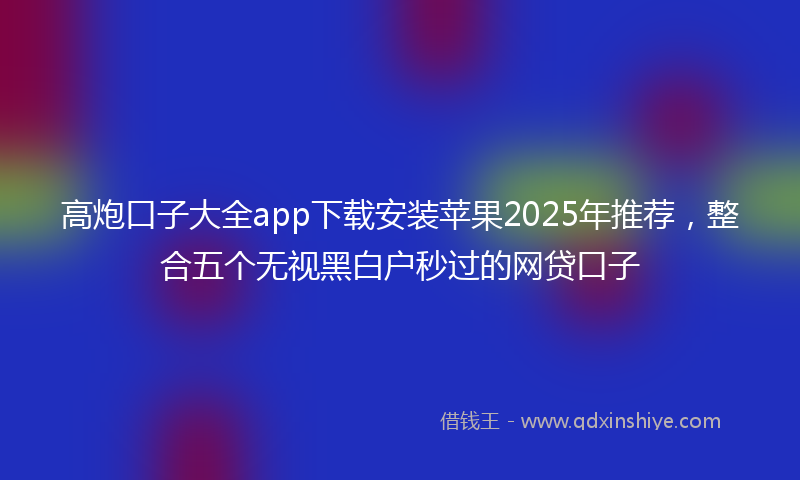 高炮口子大全app下载安装苹果2025年推荐，整合五个无视黑白户秒过的网贷口子