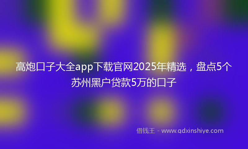 高炮口子大全app下载官网2025年精选，盘点5个苏州黑户贷款5万的口子