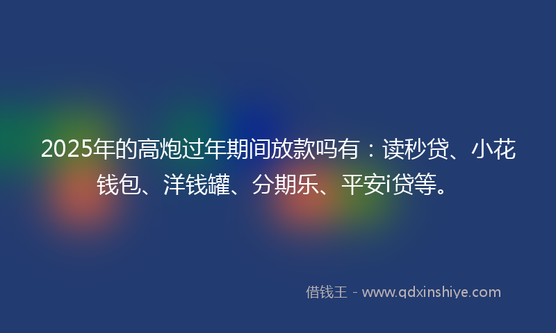 2025年的高炮过年期间放款吗有：读秒贷、小花钱包、洋钱罐、分期乐、平安i贷等。