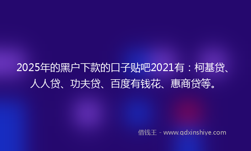 2025年的黑户下款的口子贴吧2021有：柯基贷、人人贷、功夫贷、百度有钱花、惠商贷等。