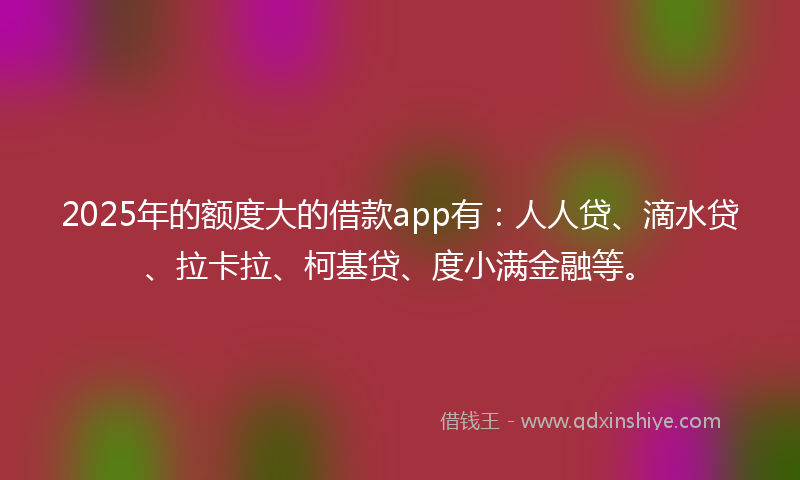 2025年的额度大的借款app有：人人贷、滴水贷、拉卡拉、柯基贷、度小满金融等。