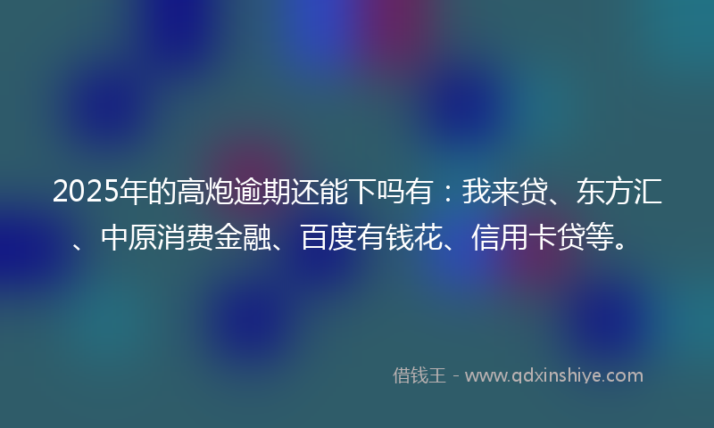 2025年的高炮逾期还能下吗有：我来贷、东方汇、中原消费金融、百度有钱花、信用卡贷等。