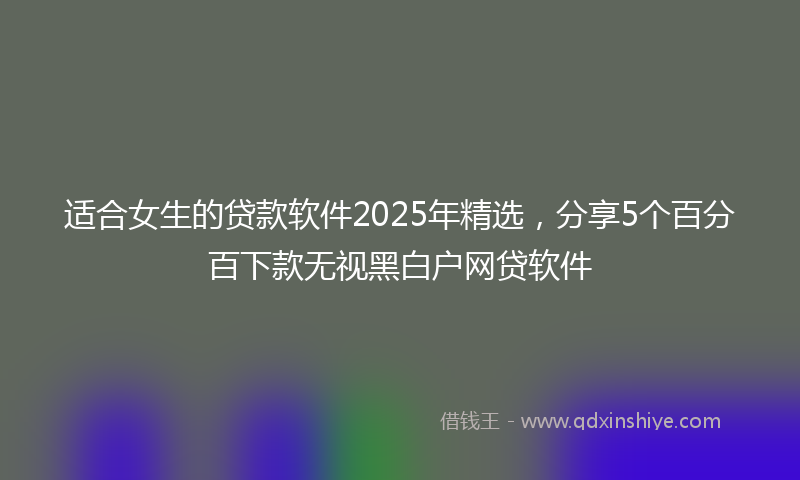 适合女生的贷款软件2025年精选，分享5个百分百下款无视黑白户网贷软件