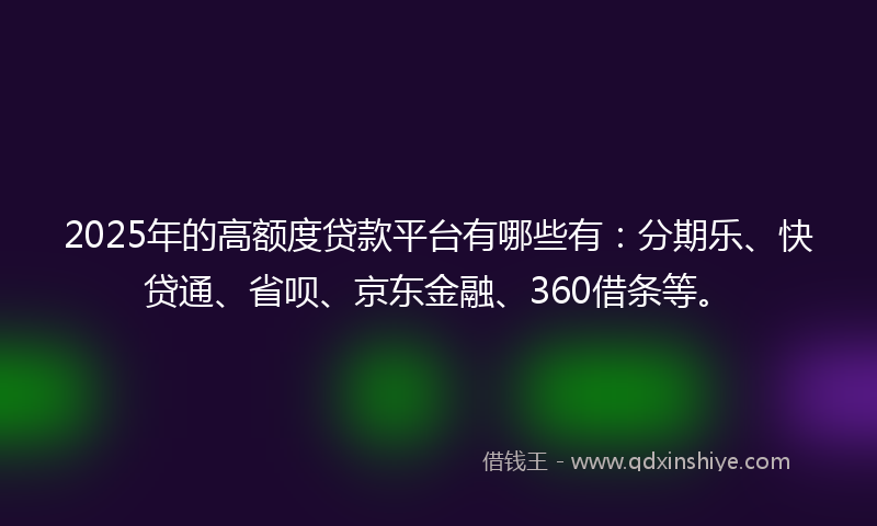 2025年的高额度贷款平台有哪些有：分期乐、快贷通、省呗、京东金融、360借条等。