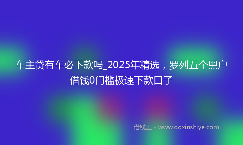 车主贷有车必下款吗_2025年精选，罗列五个黑户借钱0门槛极速下款口子