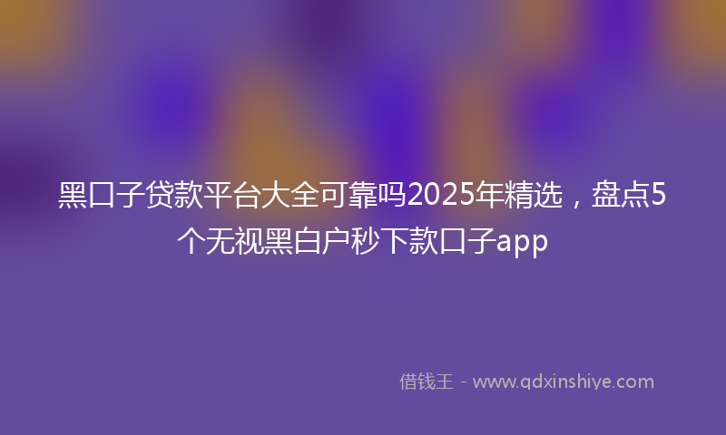 黑口子贷款平台大全可靠吗2025年精选，盘点5个无视黑白户秒下款口子app