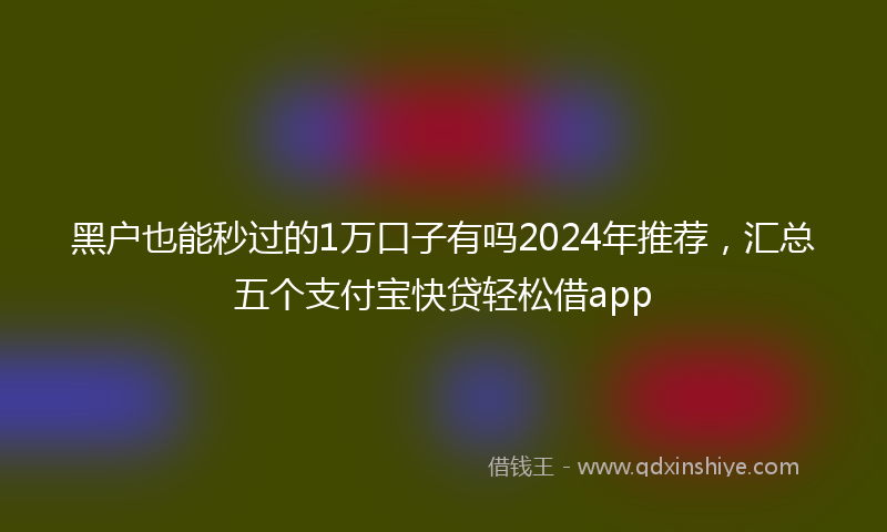 黑户也能秒过的1万口子有吗2024年推荐，汇总五个支付宝快贷轻松借app