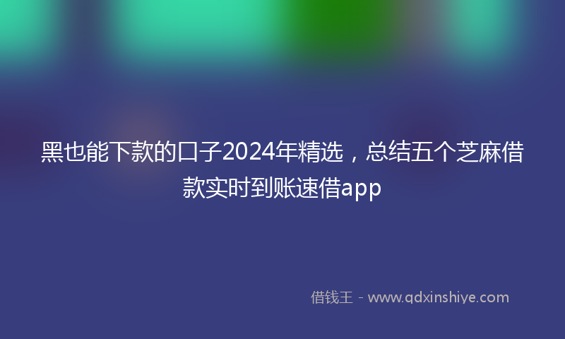 黑也能下款的口子2024年精选，总结五个芝麻借款实时到账速借app