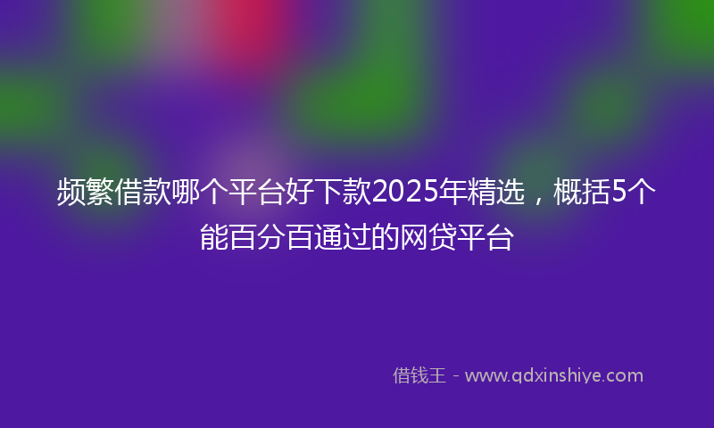 频繁借款哪个平台好下款2025年精选，概括5个能百分百通过的网贷平台