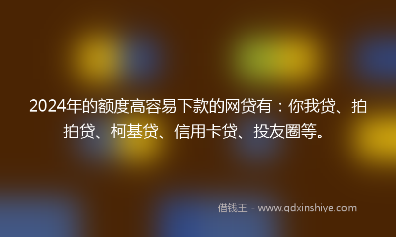 2024年的额度高容易下款的网贷有：你我贷、拍拍贷、柯基贷、信用卡贷、投友圈等。