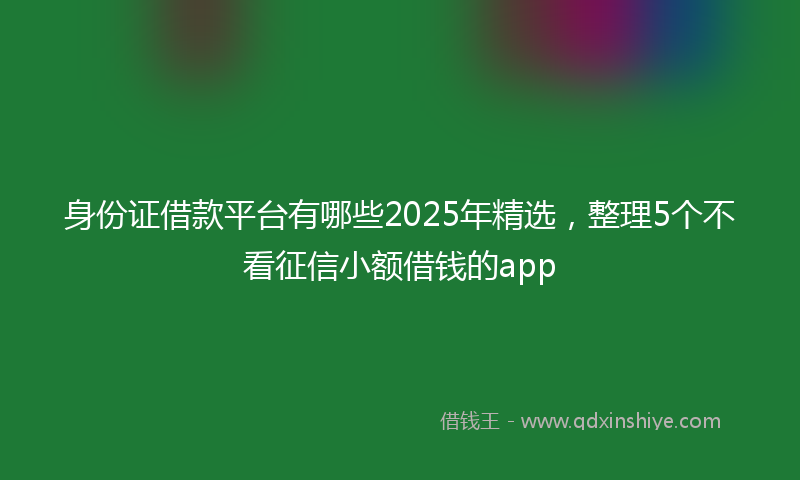身份证借款平台有哪些2025年精选，整理5个不看征信小额借钱的app