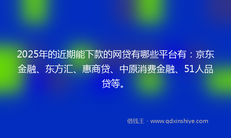 2025年的近期能下款的网贷有哪些平台有：京东金融、东方汇、惠商贷、中原消费金融、51人品贷等。