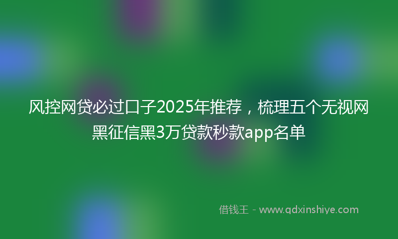 风控网贷必过口子2025年推荐，梳理五个无视网黑征信黑3万贷款秒款app名单