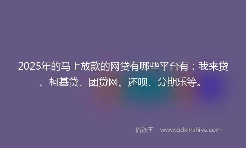 2025年的马上放款的网贷有哪些平台有：我来贷、柯基贷、团贷网、还呗、分期乐等。
