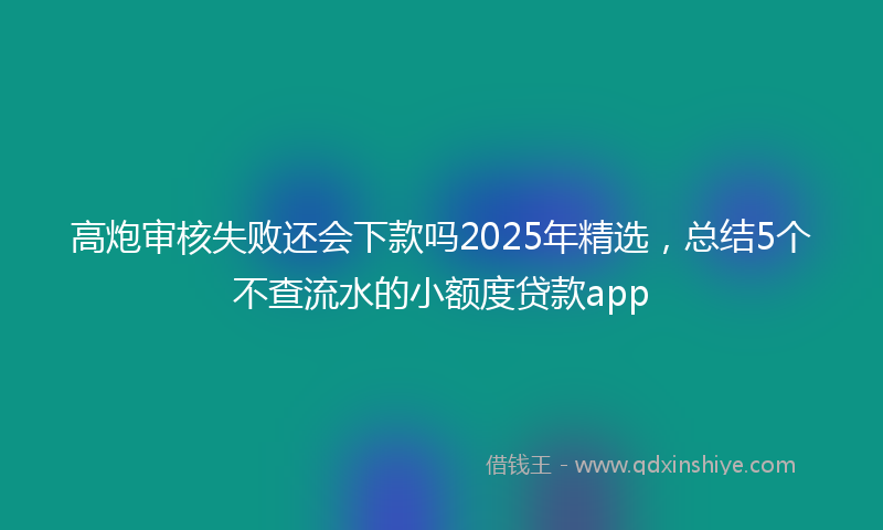 高炮审核失败还会下款吗2025年精选，总结5个不查流水的小额度贷款app