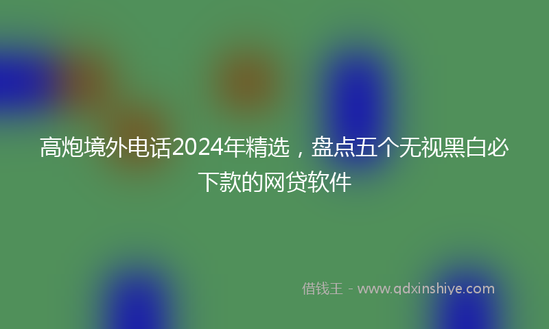 高炮境外电话2024年精选，盘点五个无视黑白必下款的网贷软件