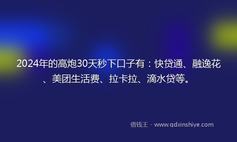 2024年的高炮30天秒下口子有：快贷通、融逸花、美团生活费、拉卡拉、滴水贷等。