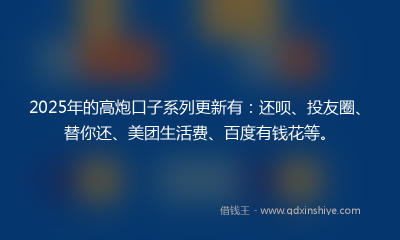 2025年的高炮口子系列更新有：还呗、投友圈、替你还、美团生活费、百度有钱花等。