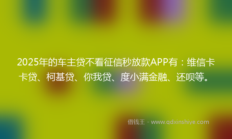 2025年的车主贷不看征信秒放款APP有：维信卡卡贷、柯基贷、你我贷、度小满金融、还呗等。