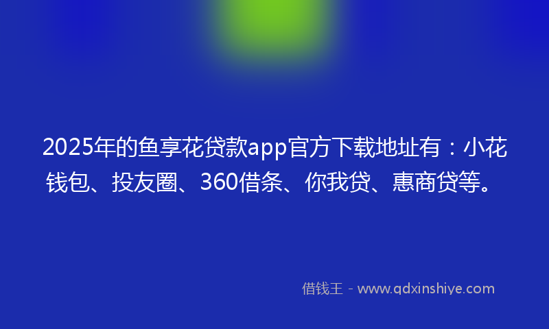 2025年的鱼享花贷款app官方下载地址有：小花钱包、投友圈、360借条、你我贷、惠商贷等。