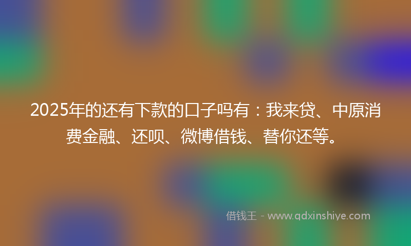 2025年的还有下款的口子吗有：我来贷、中原消费金融、还呗、微博借钱、替你还等。