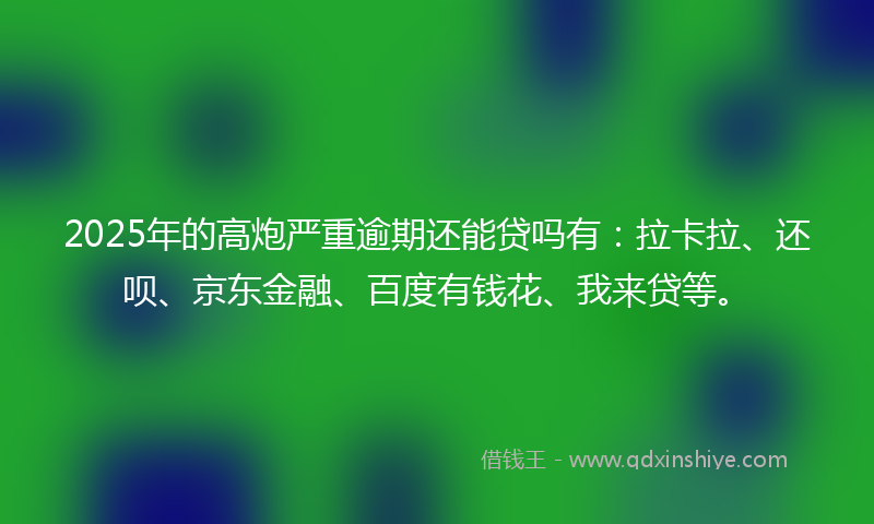 2025年的高炮严重逾期还能贷吗有：拉卡拉、还呗、京东金融、百度有钱花、我来贷等。